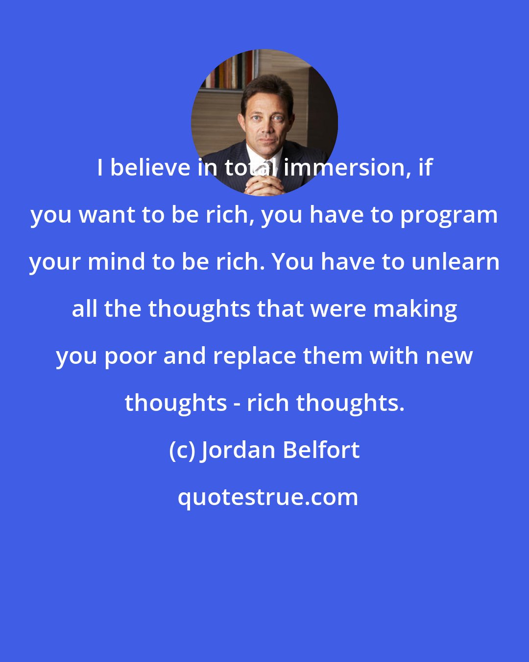 Jordan Belfort: I believe in total immersion, if you want to be rich, you have to program your mind to be rich. You have to unlearn all the thoughts that were making you poor and replace them with new thoughts - rich thoughts.