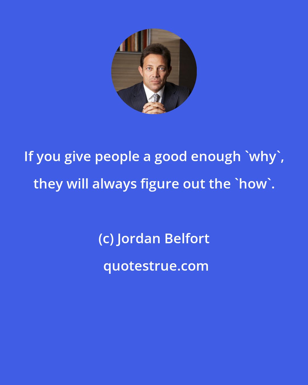 Jordan Belfort: If you give people a good enough 'why', they will always figure out the 'how'.