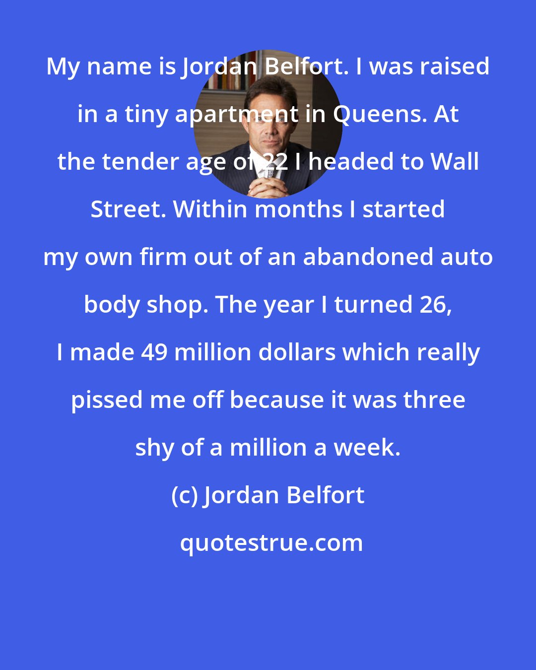 Jordan Belfort: My name is Jordan Belfort. I was raised in a tiny apartment in Queens. At the tender age of 22 I headed to Wall Street. Within months I started my own firm out of an abandoned auto body shop. The year I turned 26, I made 49 million dollars which really pissed me off because it was three shy of a million a week.