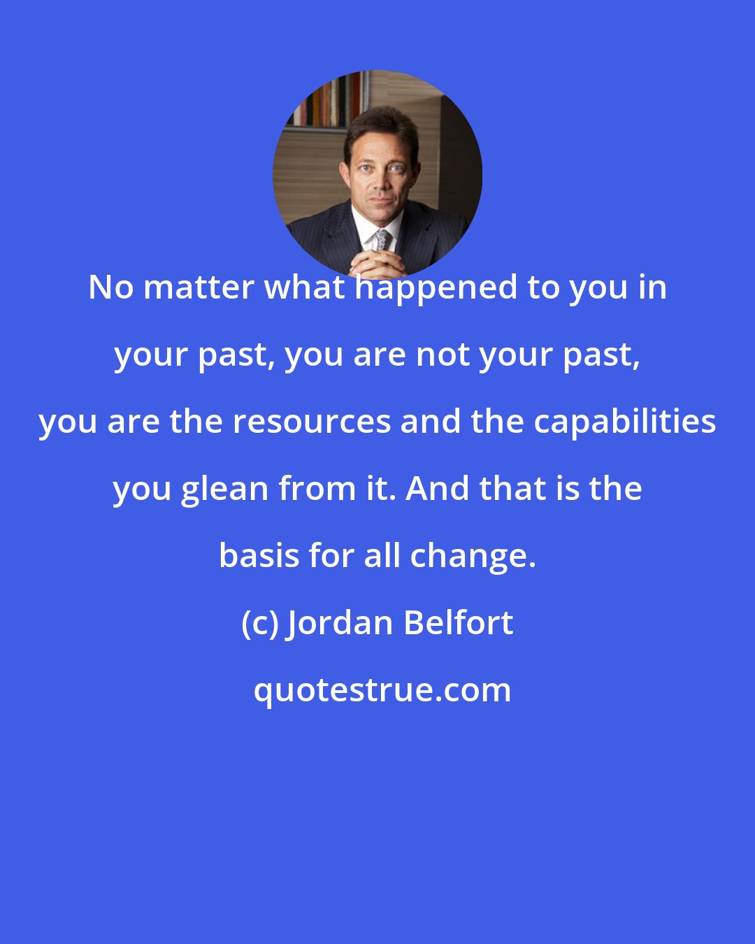 Jordan Belfort: No matter what happened to you in your past, you are not your past, you are the resources and the capabilities you glean from it. And that is the basis for all change.