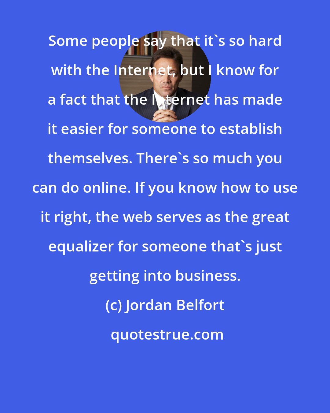 Jordan Belfort: Some people say that it's so hard with the Internet, but I know for a fact that the Internet has made it easier for someone to establish themselves. There's so much you can do online. If you know how to use it right, the web serves as the great equalizer for someone that's just getting into business.