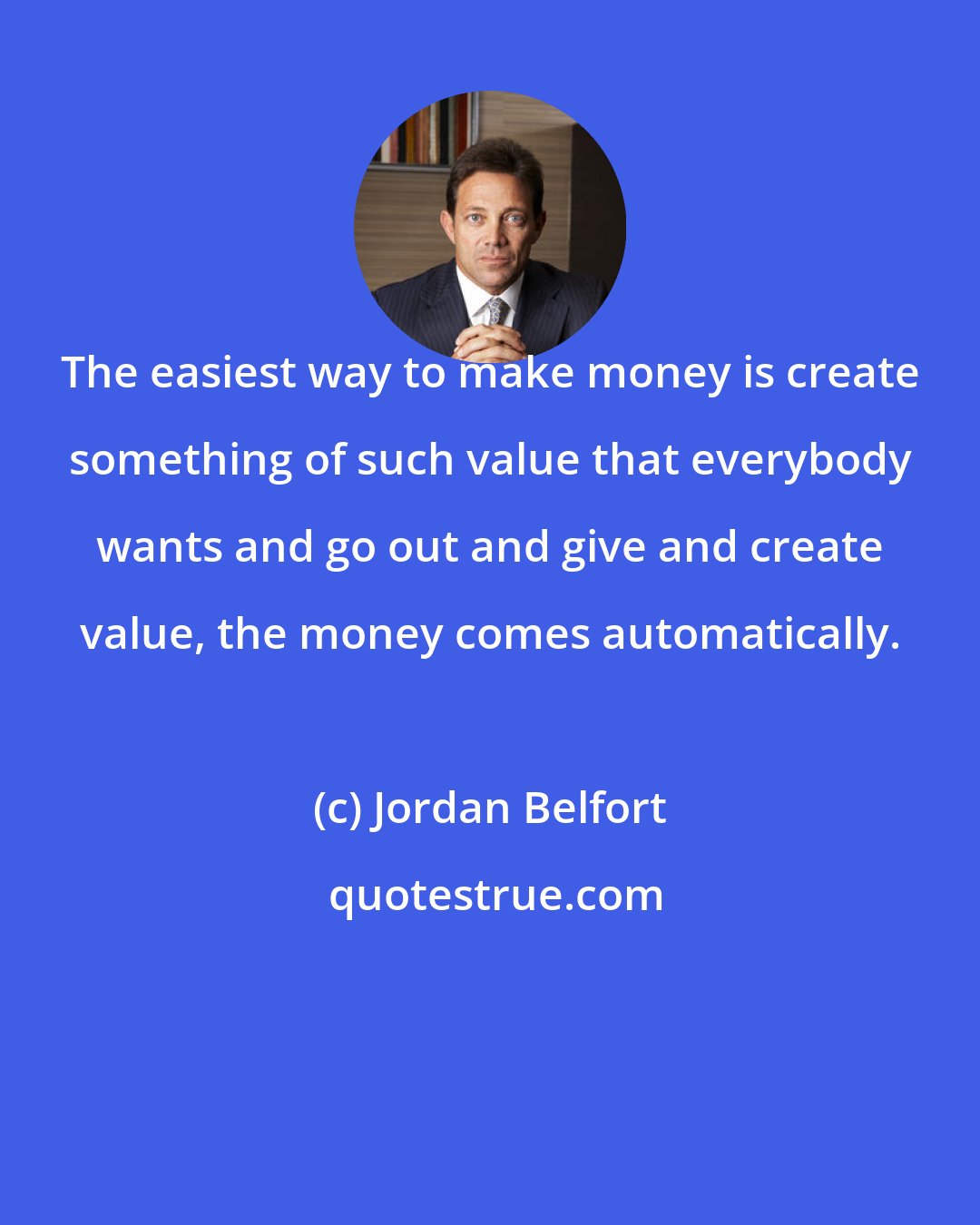 Jordan Belfort: The easiest way to make money is create something of such value that everybody wants and go out and give and create value, the money comes automatically.