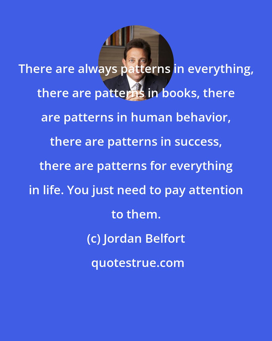 Jordan Belfort: There are always patterns in everything, there are patterns in books, there are patterns in human behavior, there are patterns in success, there are patterns for everything in life. You just need to pay attention to them.