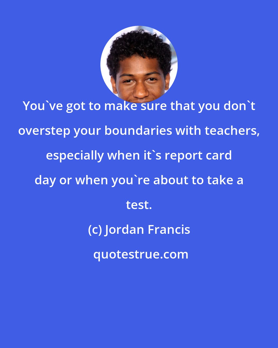 Jordan Francis: You've got to make sure that you don't overstep your boundaries with teachers, especially when it's report card day or when you're about to take a test.