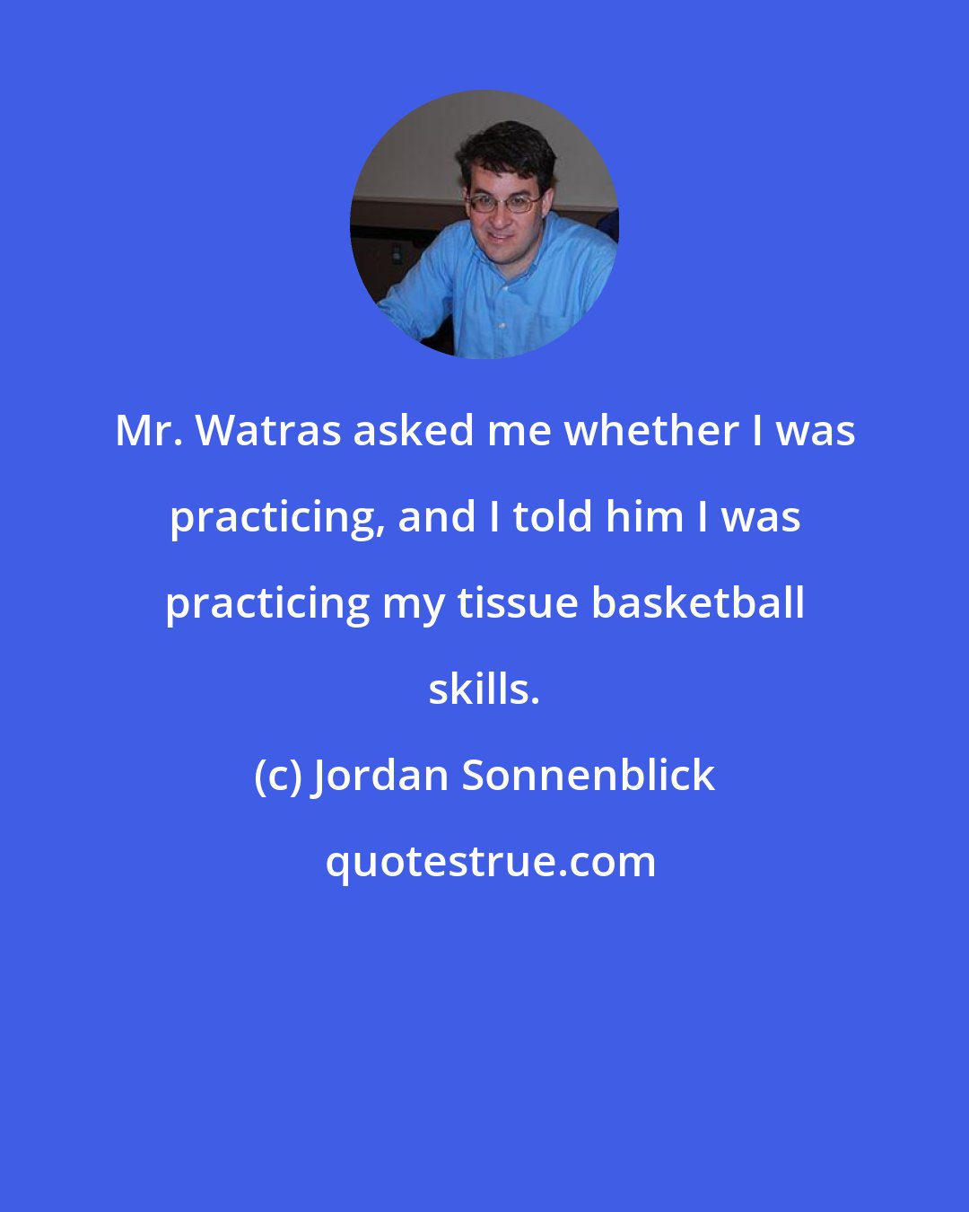 Jordan Sonnenblick: Mr. Watras asked me whether I was practicing, and I told him I was practicing my tissue basketball skills.