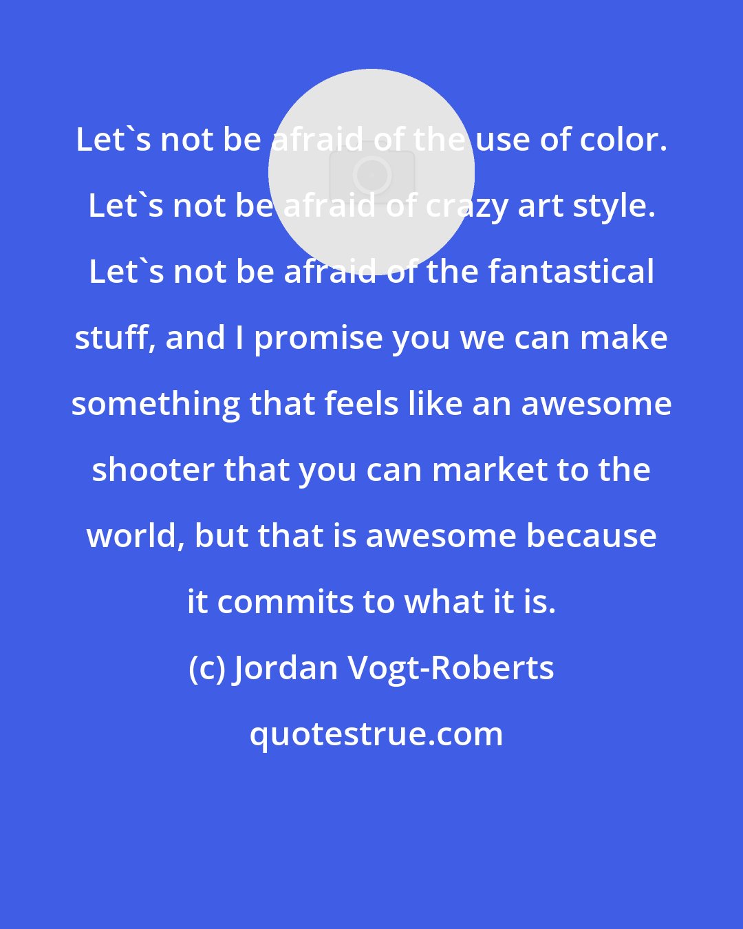 Jordan Vogt-Roberts: Let's not be afraid of the use of color. Let's not be afraid of crazy art style. Let's not be afraid of the fantastical stuff, and I promise you we can make something that feels like an awesome shooter that you can market to the world, but that is awesome because it commits to what it is.