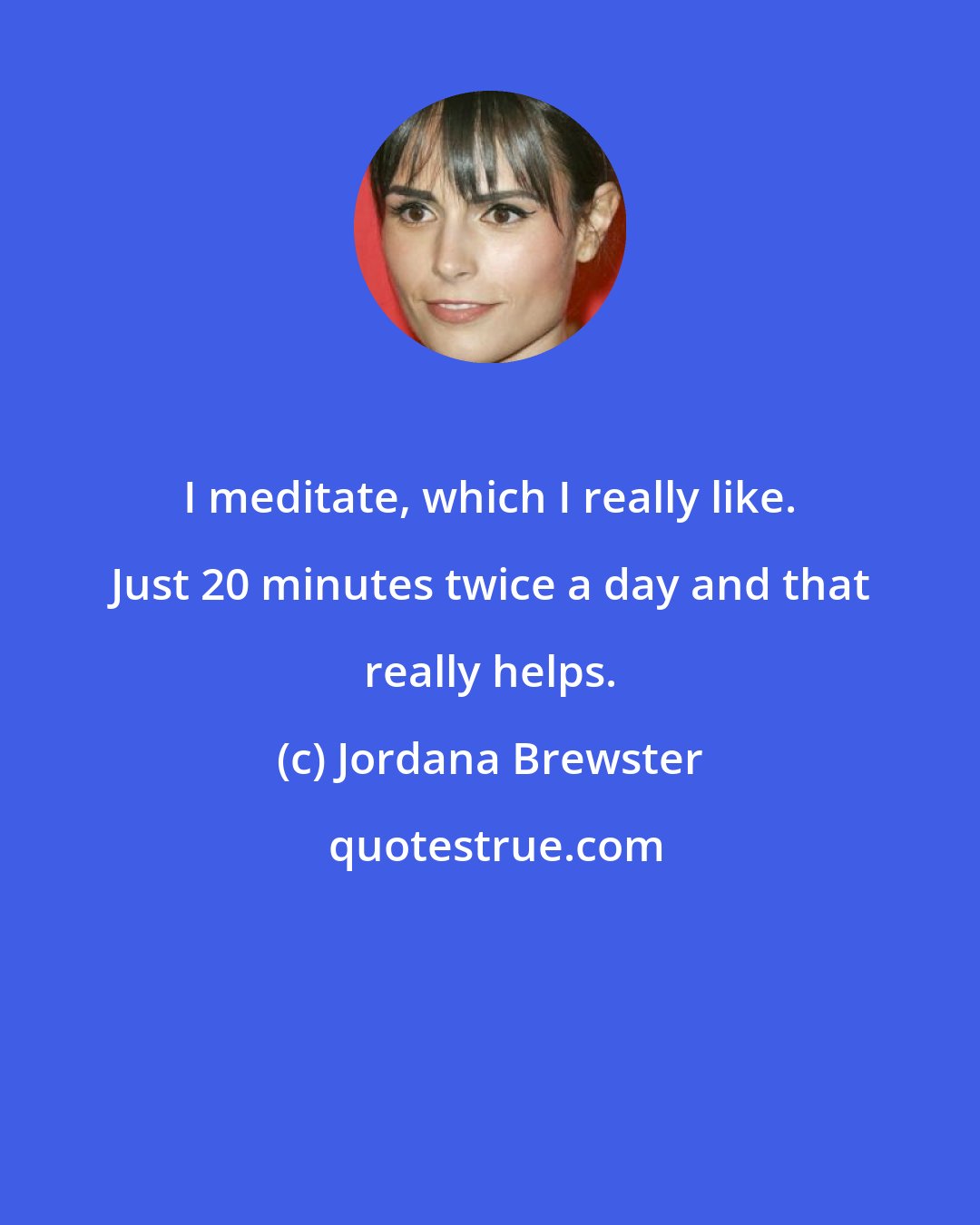 Jordana Brewster: I meditate, which I really like. Just 20 minutes twice a day and that really helps.