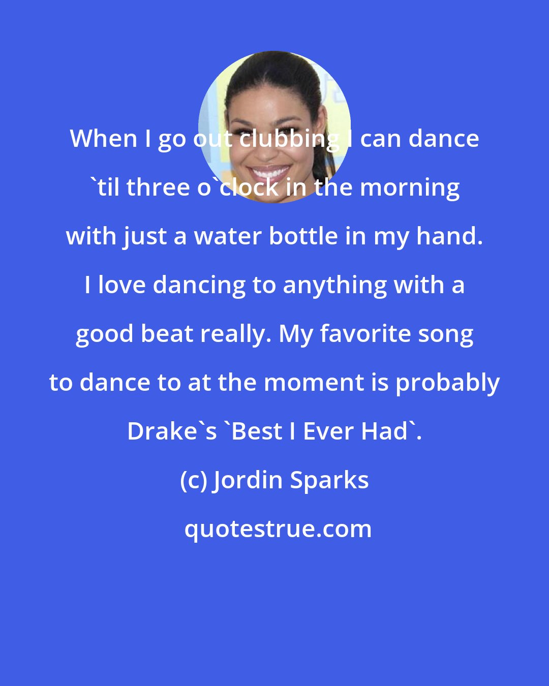 Jordin Sparks: When I go out clubbing I can dance 'til three o'clock in the morning with just a water bottle in my hand. I love dancing to anything with a good beat really. My favorite song to dance to at the moment is probably Drake's 'Best I Ever Had'.