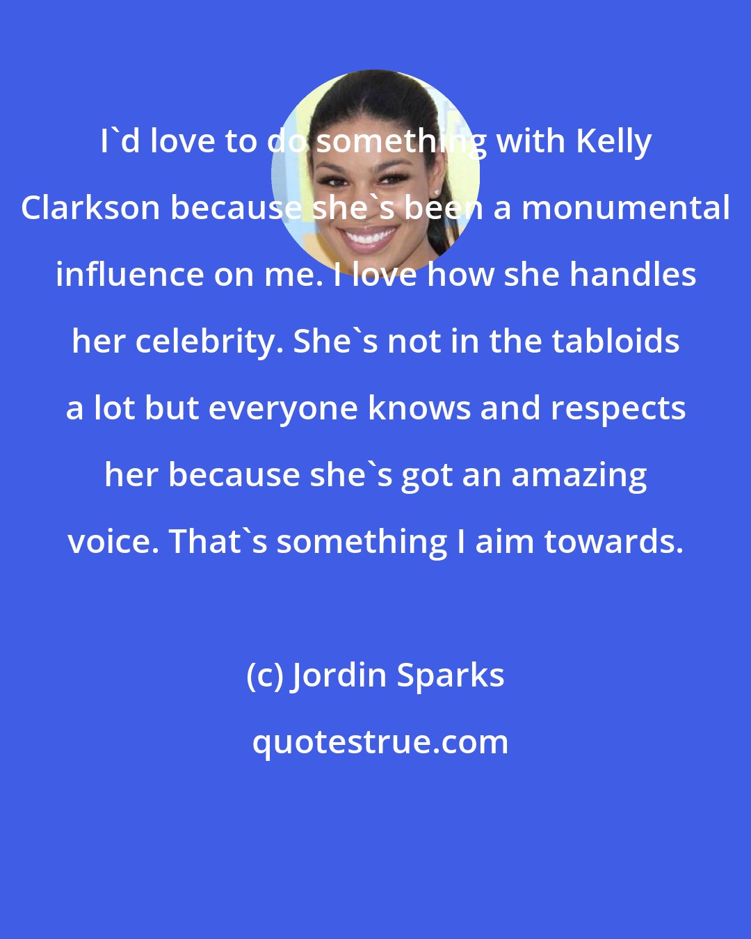 Jordin Sparks: I'd love to do something with Kelly Clarkson because she's been a monumental influence on me. I love how she handles her celebrity. She's not in the tabloids a lot but everyone knows and respects her because she's got an amazing voice. That's something I aim towards.