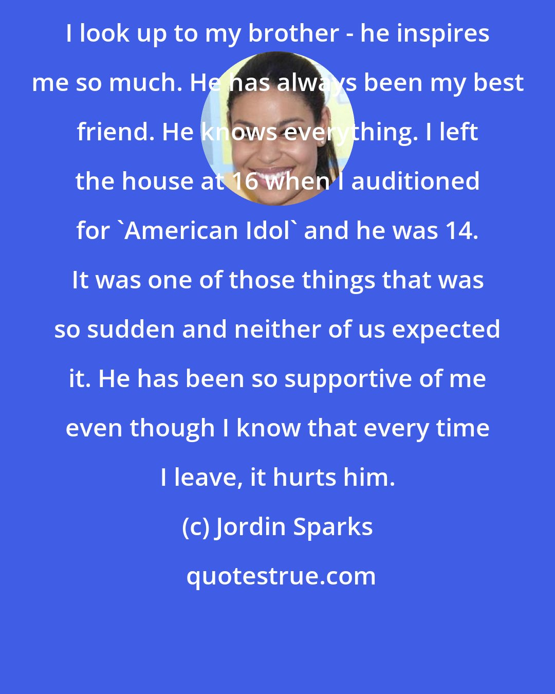 Jordin Sparks: I look up to my brother - he inspires me so much. He has always been my best friend. He knows everything. I left the house at 16 when I auditioned for 'American Idol' and he was 14. It was one of those things that was so sudden and neither of us expected it. He has been so supportive of me even though I know that every time I leave, it hurts him.