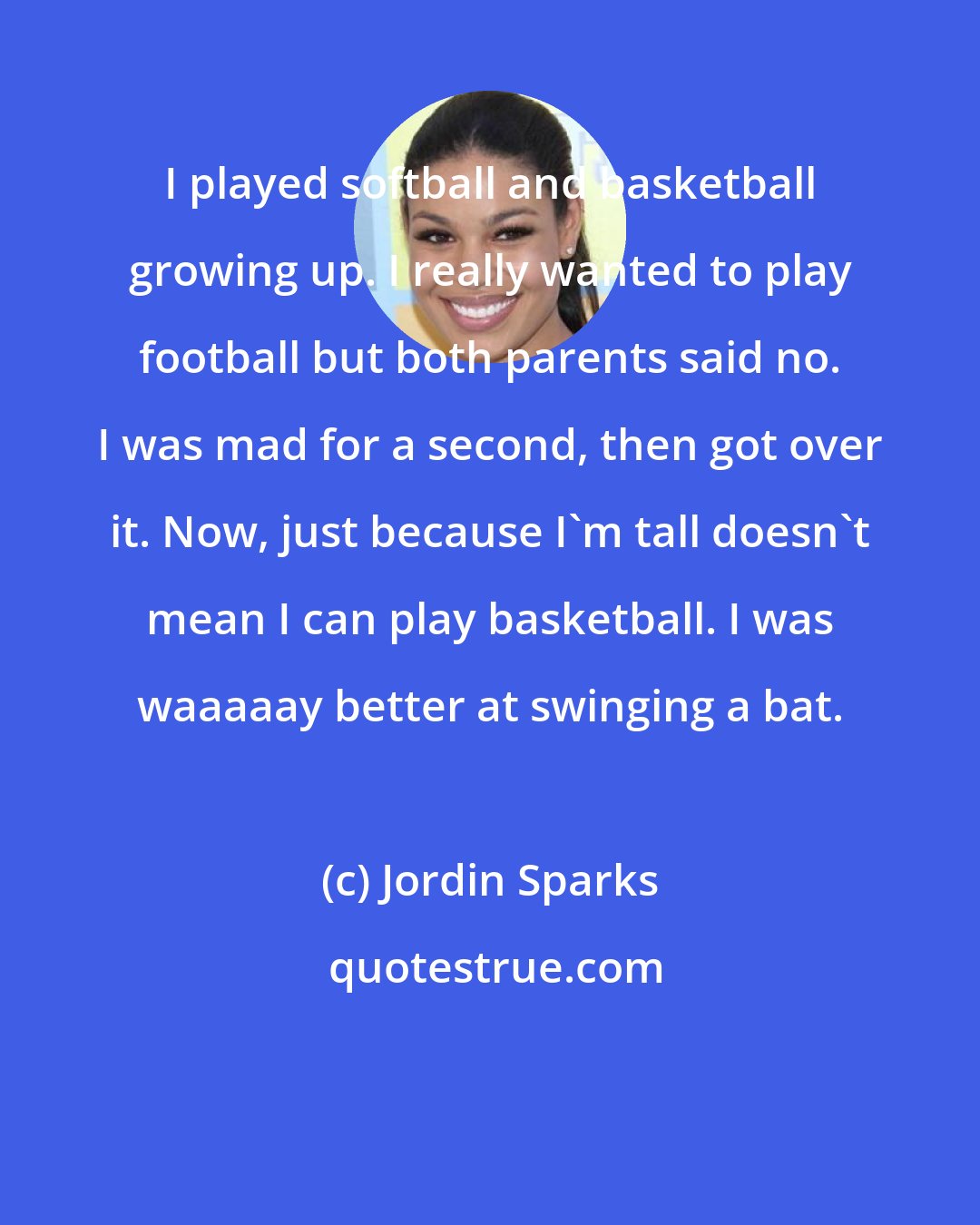 Jordin Sparks: I played softball and basketball growing up. I really wanted to play football but both parents said no. I was mad for a second, then got over it. Now, just because I'm tall doesn't mean I can play basketball. I was waaaaay better at swinging a bat.