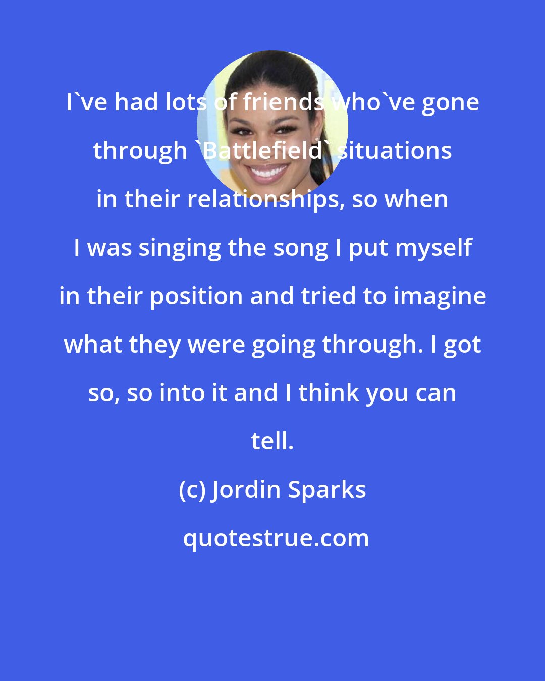 Jordin Sparks: I've had lots of friends who've gone through 'Battlefield' situations in their relationships, so when I was singing the song I put myself in their position and tried to imagine what they were going through. I got so, so into it and I think you can tell.