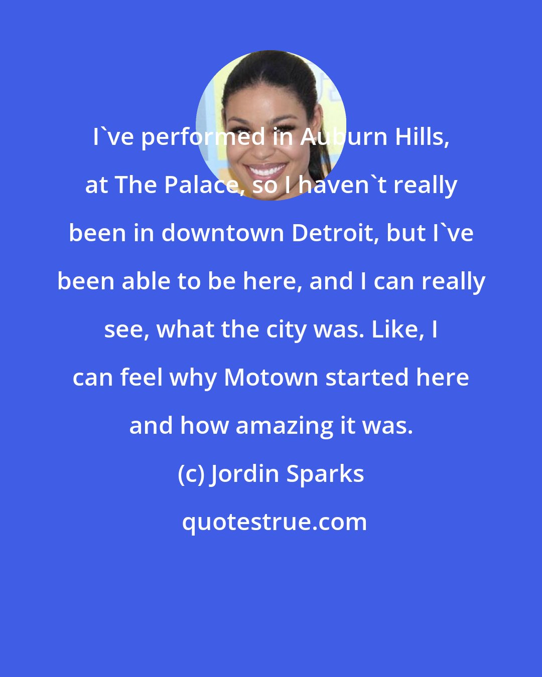 Jordin Sparks: I've performed in Auburn Hills, at The Palace, so I haven't really been in downtown Detroit, but I've been able to be here, and I can really see, what the city was. Like, I can feel why Motown started here and how amazing it was.