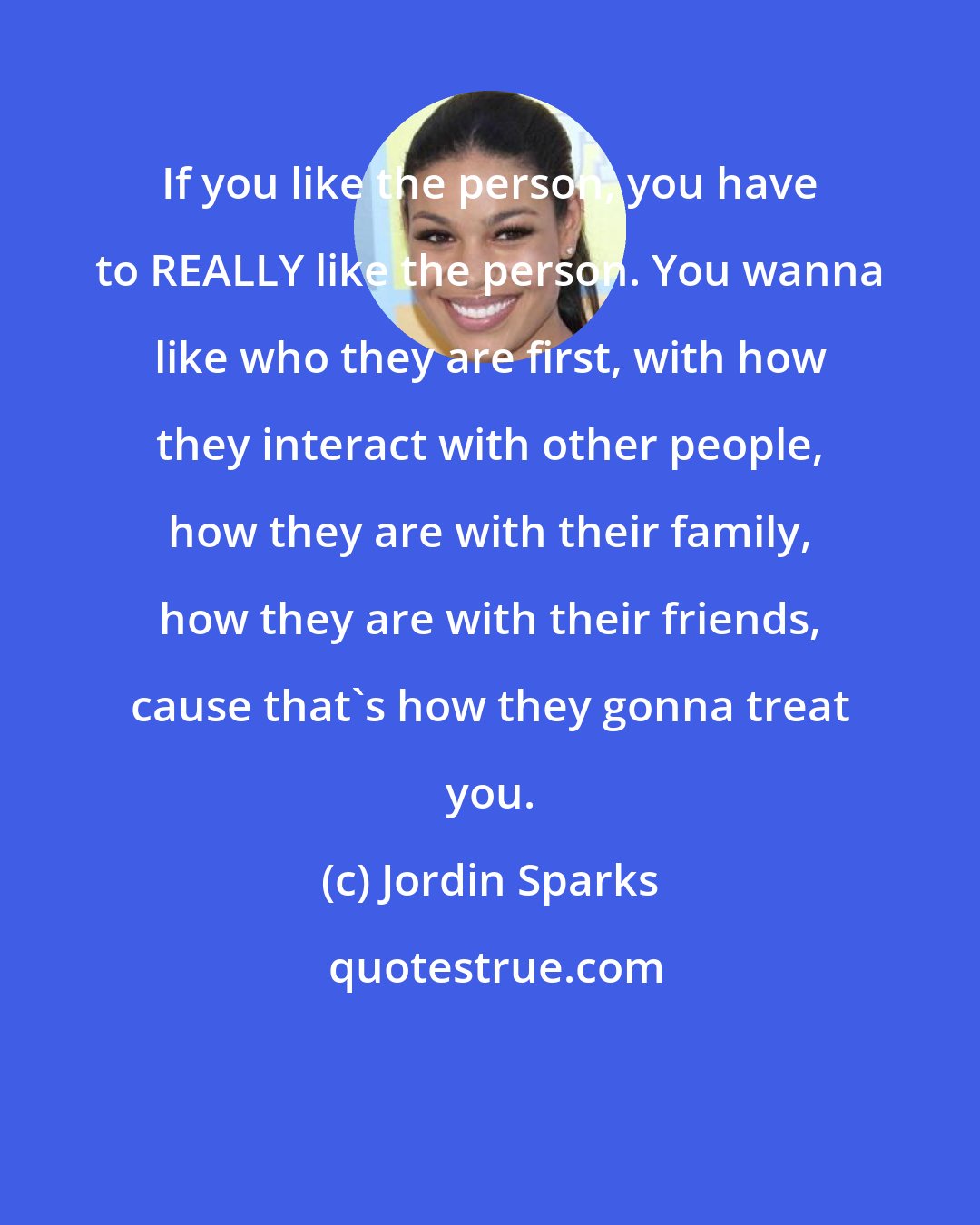 Jordin Sparks: If you like the person, you have to REALLY like the person. You wanna like who they are first, with how they interact with other people, how they are with their family, how they are with their friends, cause that's how they gonna treat you.