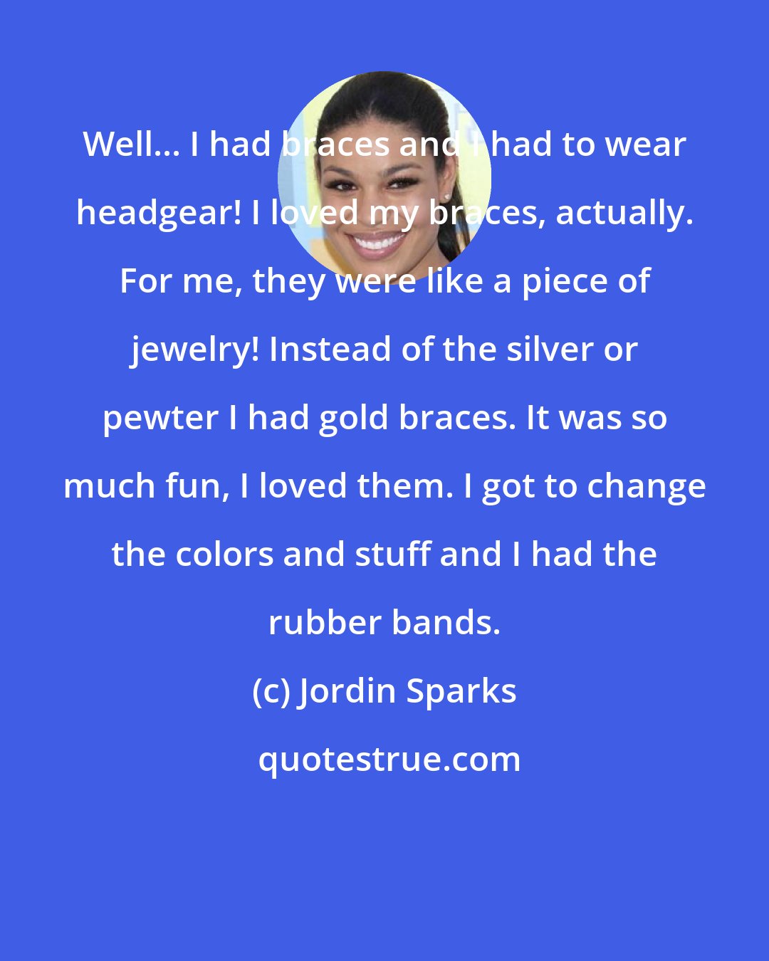 Jordin Sparks: Well... I had braces and I had to wear headgear! I loved my braces, actually. For me, they were like a piece of jewelry! Instead of the silver or pewter I had gold braces. It was so much fun, I loved them. I got to change the colors and stuff and I had the rubber bands.