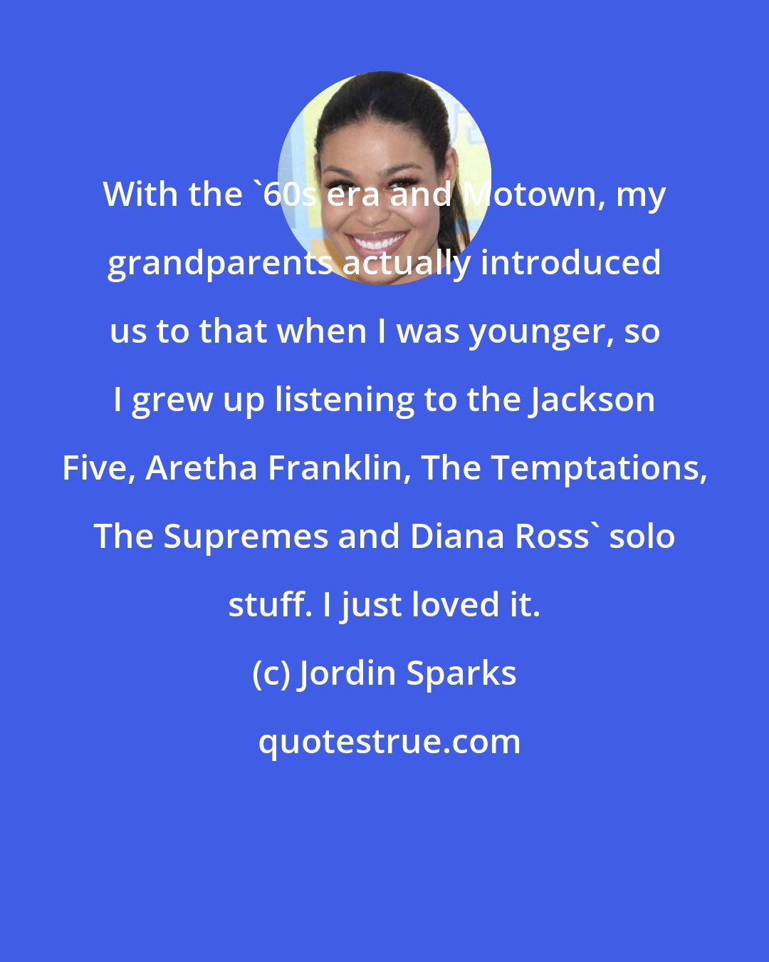 Jordin Sparks: With the '60s era and Motown, my grandparents actually introduced us to that when I was younger, so I grew up listening to the Jackson Five, Aretha Franklin, The Temptations, The Supremes and Diana Ross' solo stuff. I just loved it.