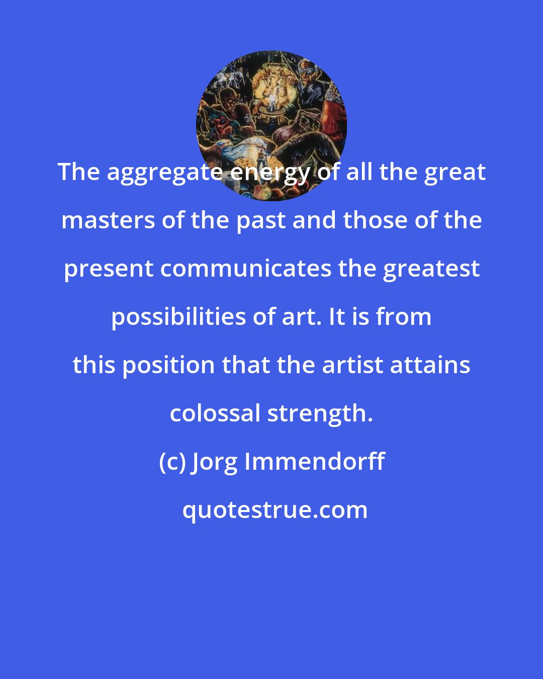 Jorg Immendorff: The aggregate energy of all the great masters of the past and those of the present communicates the greatest possibilities of art. It is from this position that the artist attains colossal strength.