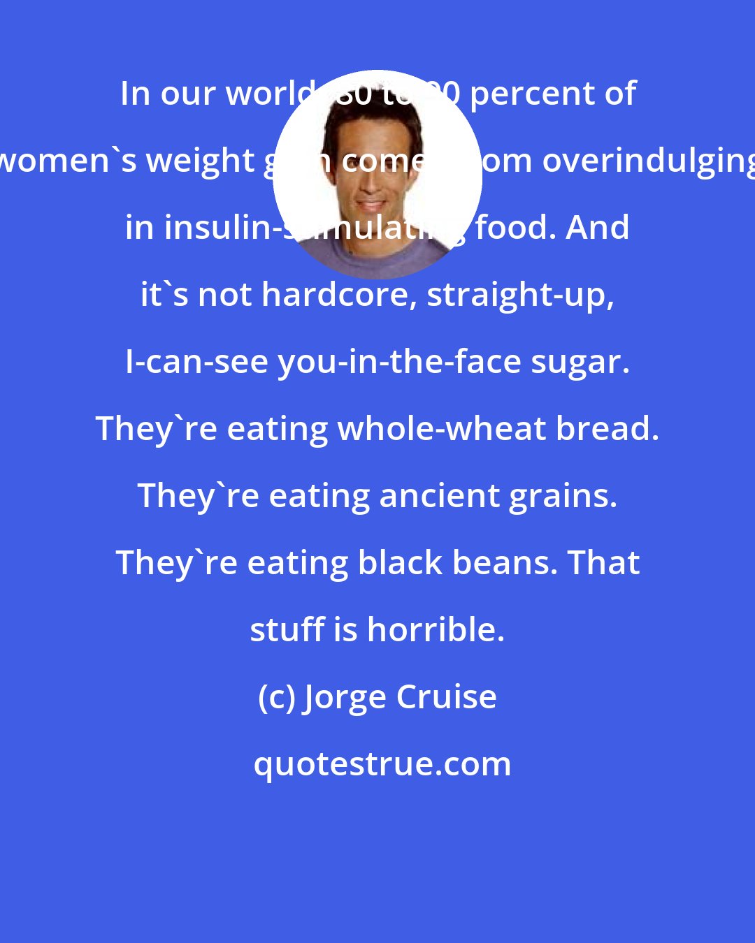 Jorge Cruise: In our world, 80 to 90 percent of women's weight gain comes from overindulging in insulin-stimulating food. And it's not hardcore, straight-up, I-can-see you-in-the-face sugar. They're eating whole-wheat bread. They're eating ancient grains. They're eating black beans. That stuff is horrible.
