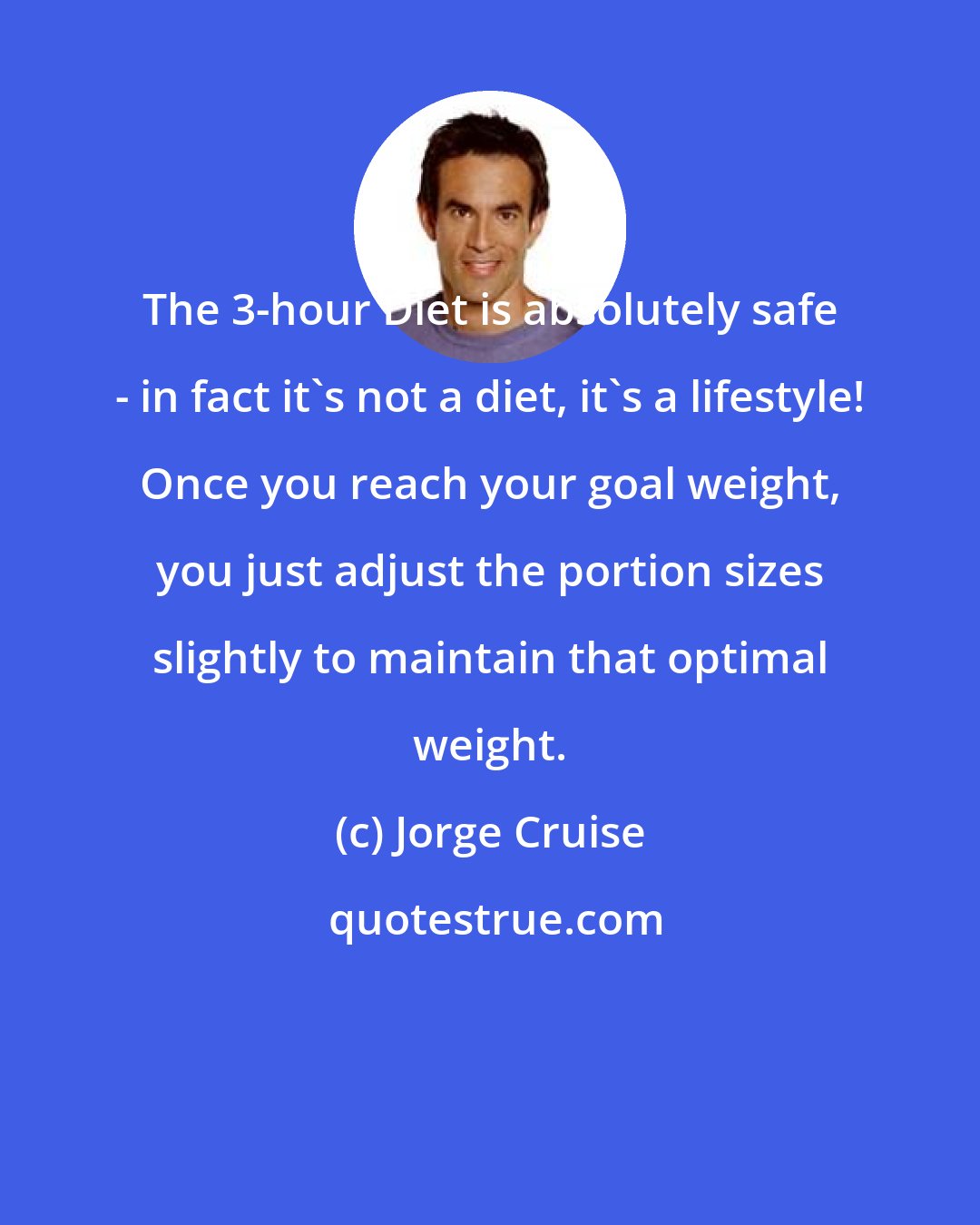 Jorge Cruise: The 3-hour Diet is absolutely safe - in fact it's not a diet, it's a lifestyle! Once you reach your goal weight, you just adjust the portion sizes slightly to maintain that optimal weight.