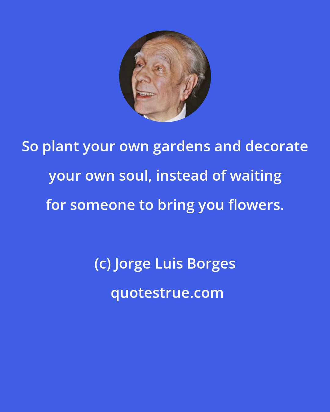 Jorge Luis Borges: So plant your own gardens and decorate your own soul, instead of waiting for someone to bring you flowers.