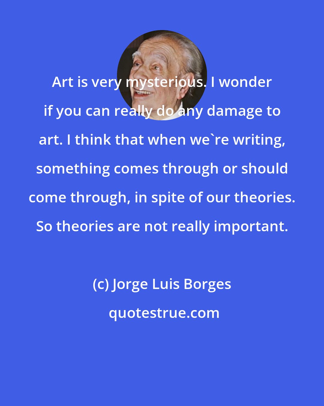 Jorge Luis Borges: Art is very mysterious. I wonder if you can really do any damage to art. I think that when we're writing, something comes through or should come through, in spite of our theories. So theories are not really important.