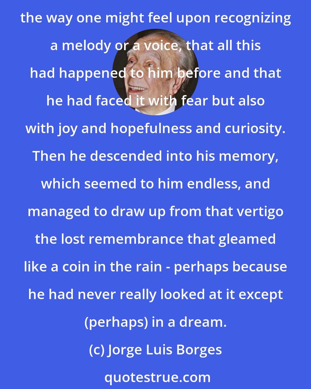 Jorge Luis Borges: Days and nights passed over this despair of flesh, but one morning he awoke, looked (with calm now) at the blurred things that lay about him, and felt, inexplicably, the way one might feel upon recognizing a melody or a voice, that all this had happened to him before and that he had faced it with fear but also with joy and hopefulness and curiosity. Then he descended into his memory, which seemed to him endless, and managed to draw up from that vertigo the lost remembrance that gleamed like a coin in the rain - perhaps because he had never really looked at it except (perhaps) in a dream.