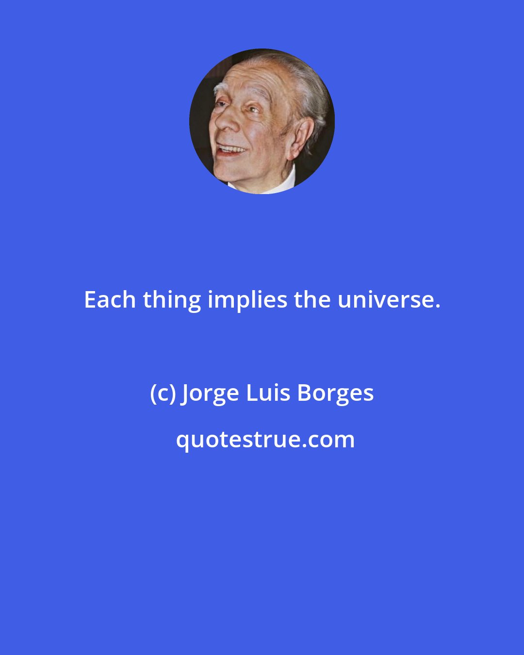 Jorge Luis Borges: Each thing implies the universe.