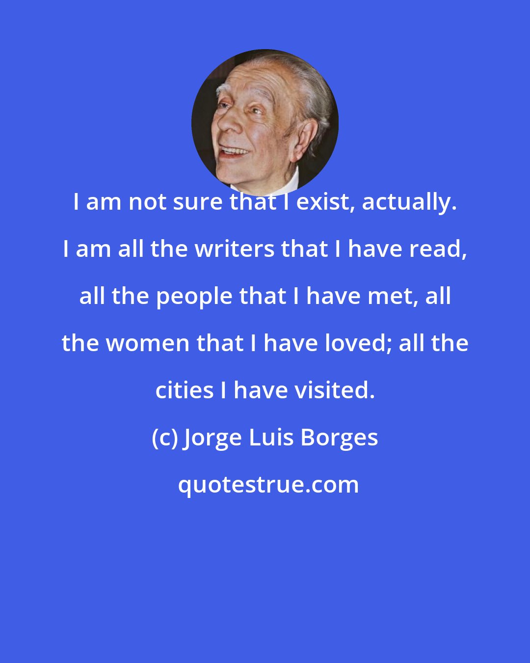 Jorge Luis Borges: I am not sure that I exist, actually. I am all the writers that I have read, all the people that I have met, all the women that I have loved; all the cities I have visited.