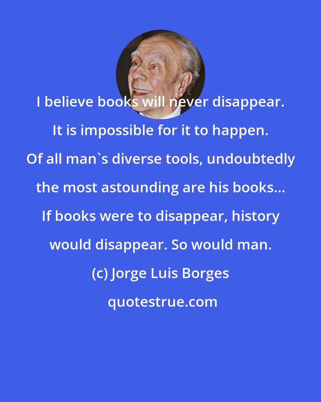 Jorge Luis Borges: I believe books will never disappear. It is impossible for it to happen. Of all man's diverse tools, undoubtedly the most astounding are his books... If books were to disappear, history would disappear. So would man.