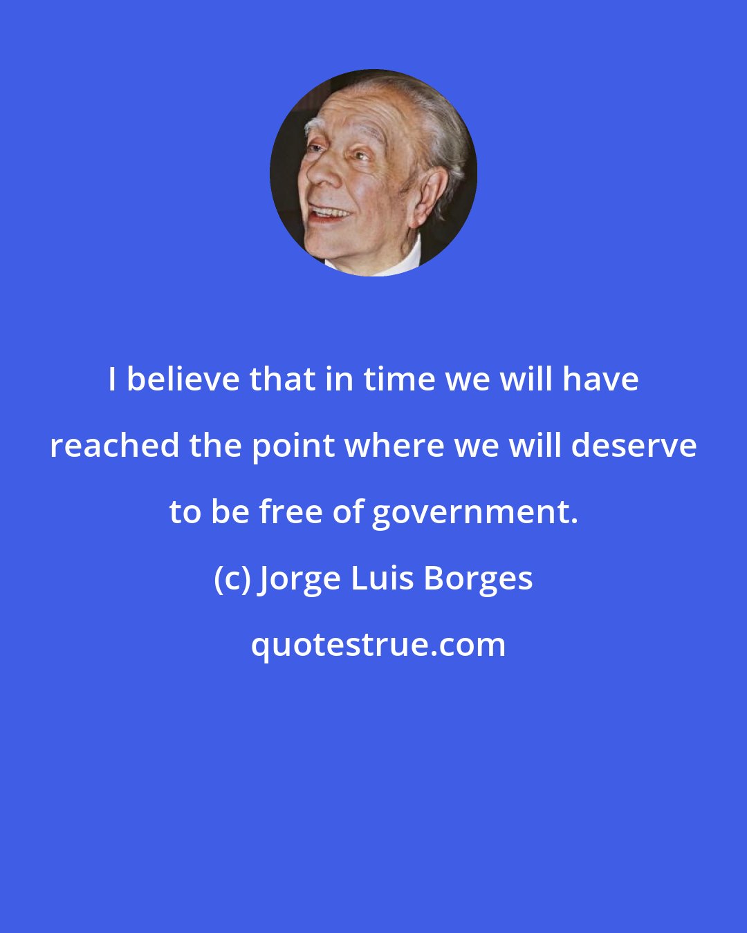 Jorge Luis Borges: I believe that in time we will have reached the point where we will deserve to be free of government.
