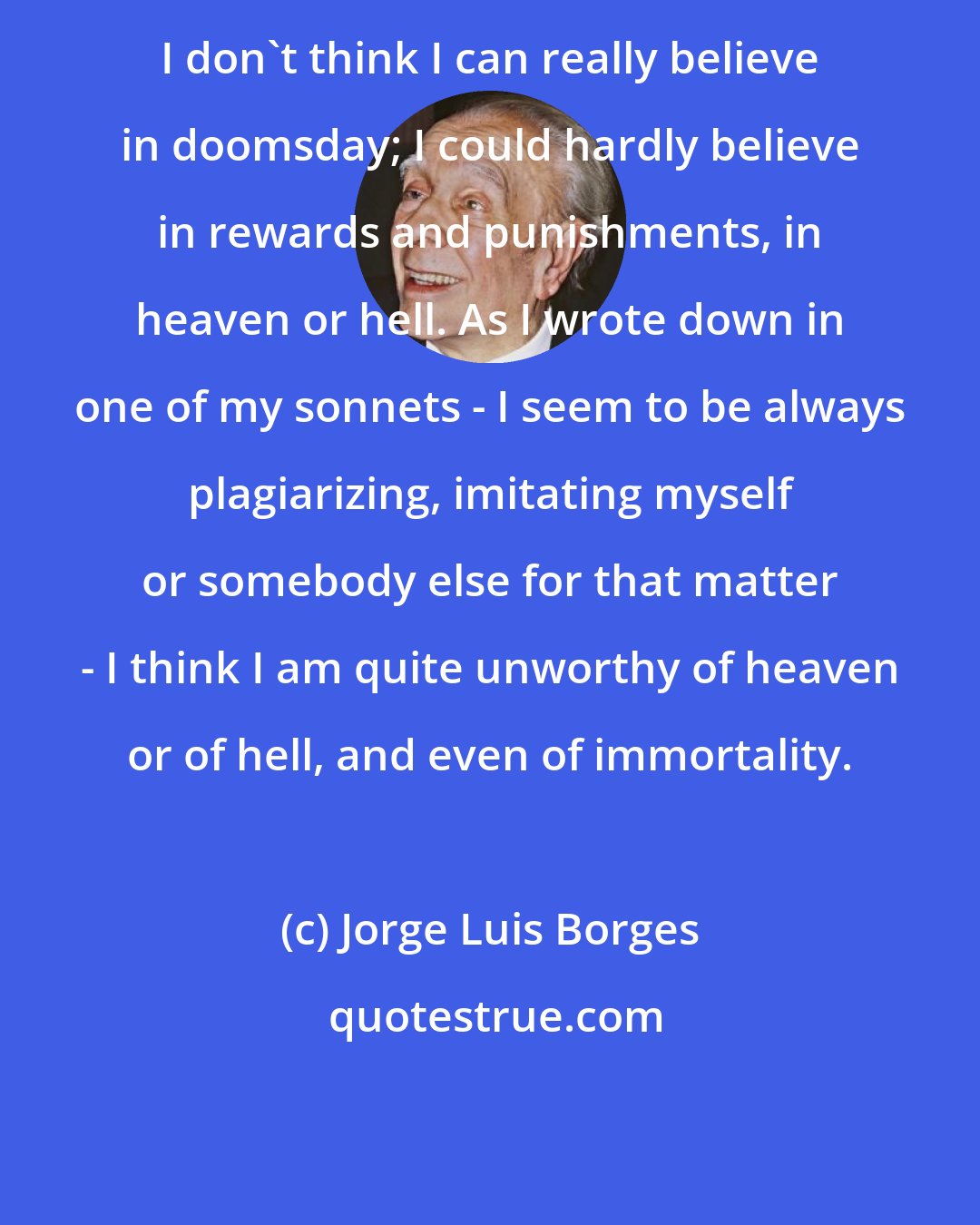 Jorge Luis Borges: I don't think I can really believe in doomsday; I could hardly believe in rewards and punishments, in heaven or hell. As I wrote down in one of my sonnets - I seem to be always plagiarizing, imitating myself or somebody else for that matter - I think I am quite unworthy of heaven or of hell, and even of immortality.