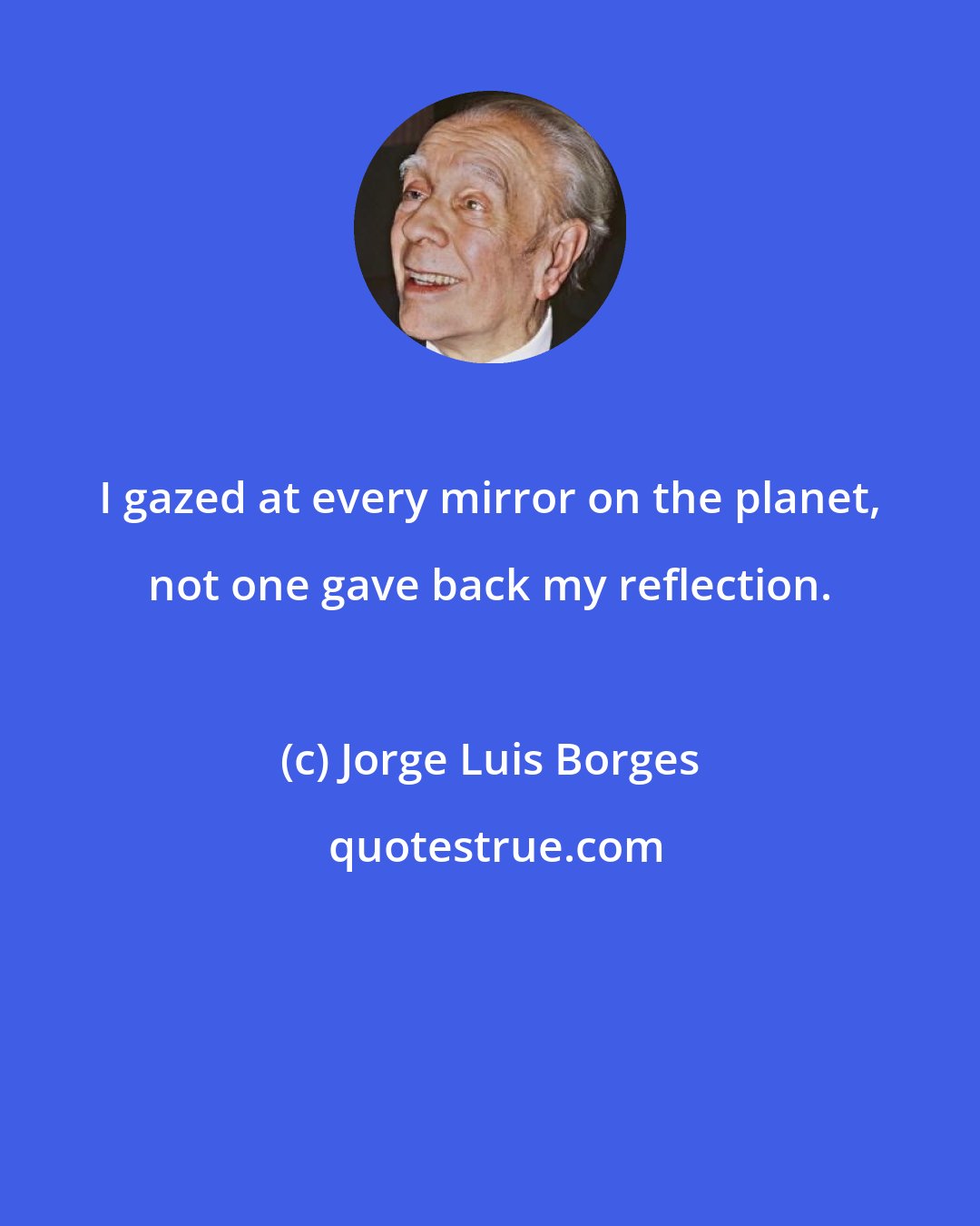 Jorge Luis Borges: I gazed at every mirror on the planet, not one gave back my reflection.