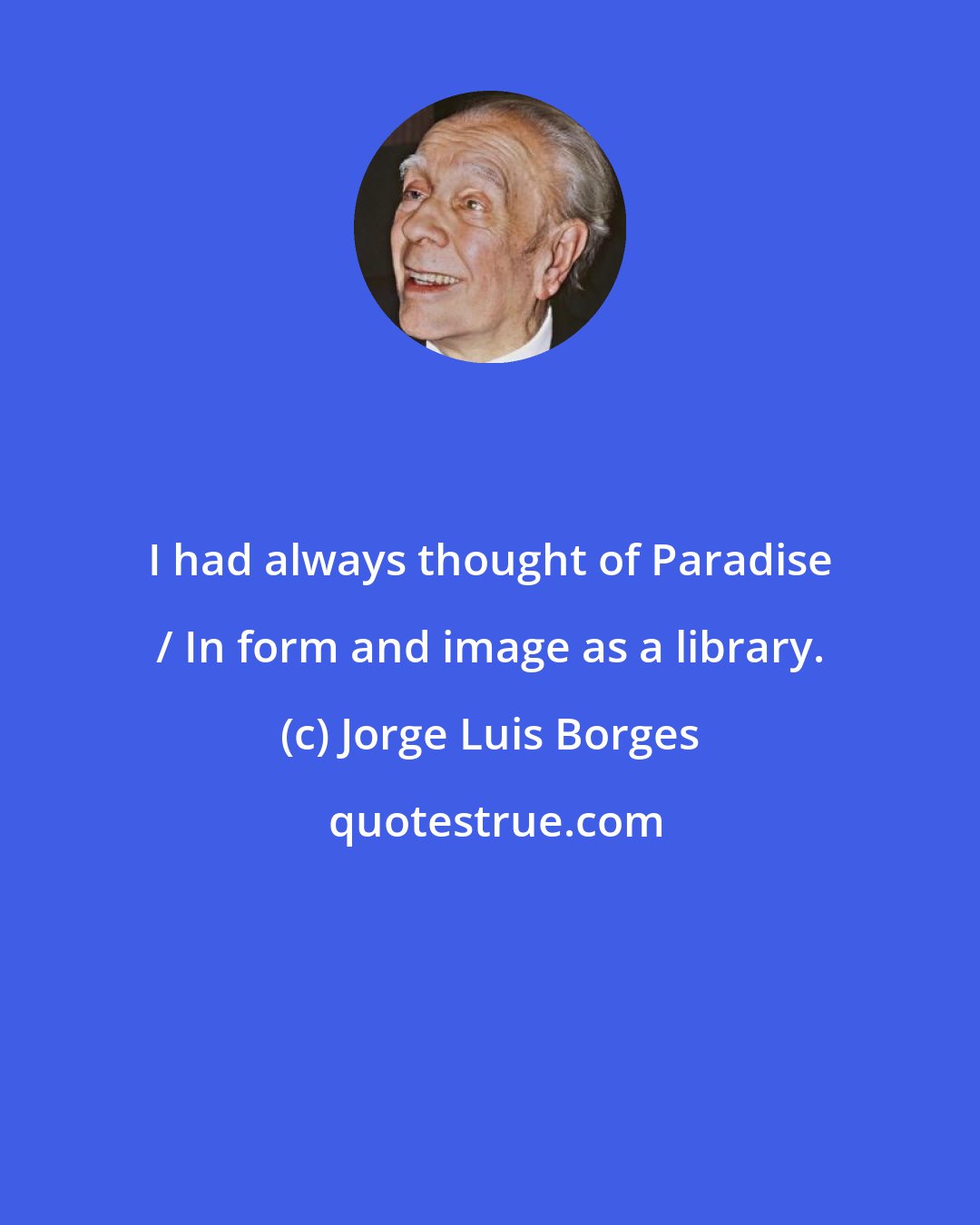 Jorge Luis Borges: I had always thought of Paradise / In form and image as a library.