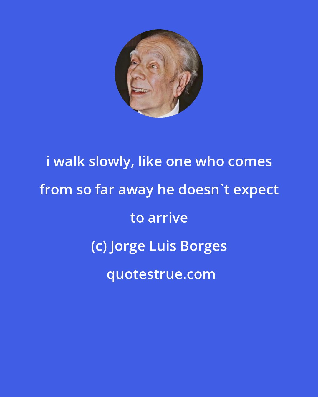 Jorge Luis Borges: i walk slowly, like one who comes from so far away he doesn't expect to arrive