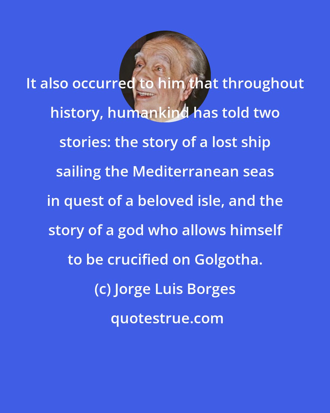 Jorge Luis Borges: It also occurred to him that throughout history, humankind has told two stories: the story of a lost ship sailing the Mediterranean seas in quest of a beloved isle, and the story of a god who allows himself to be crucified on Golgotha.