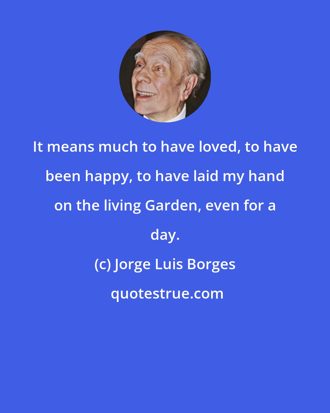 Jorge Luis Borges: It means much to have loved, to have been happy, to have laid my hand on the living Garden, even for a day.