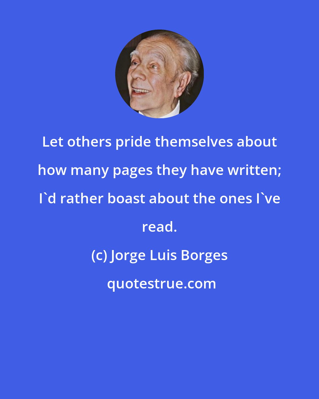 Jorge Luis Borges: Let others pride themselves about how many pages they have written; I'd rather boast about the ones I've read.