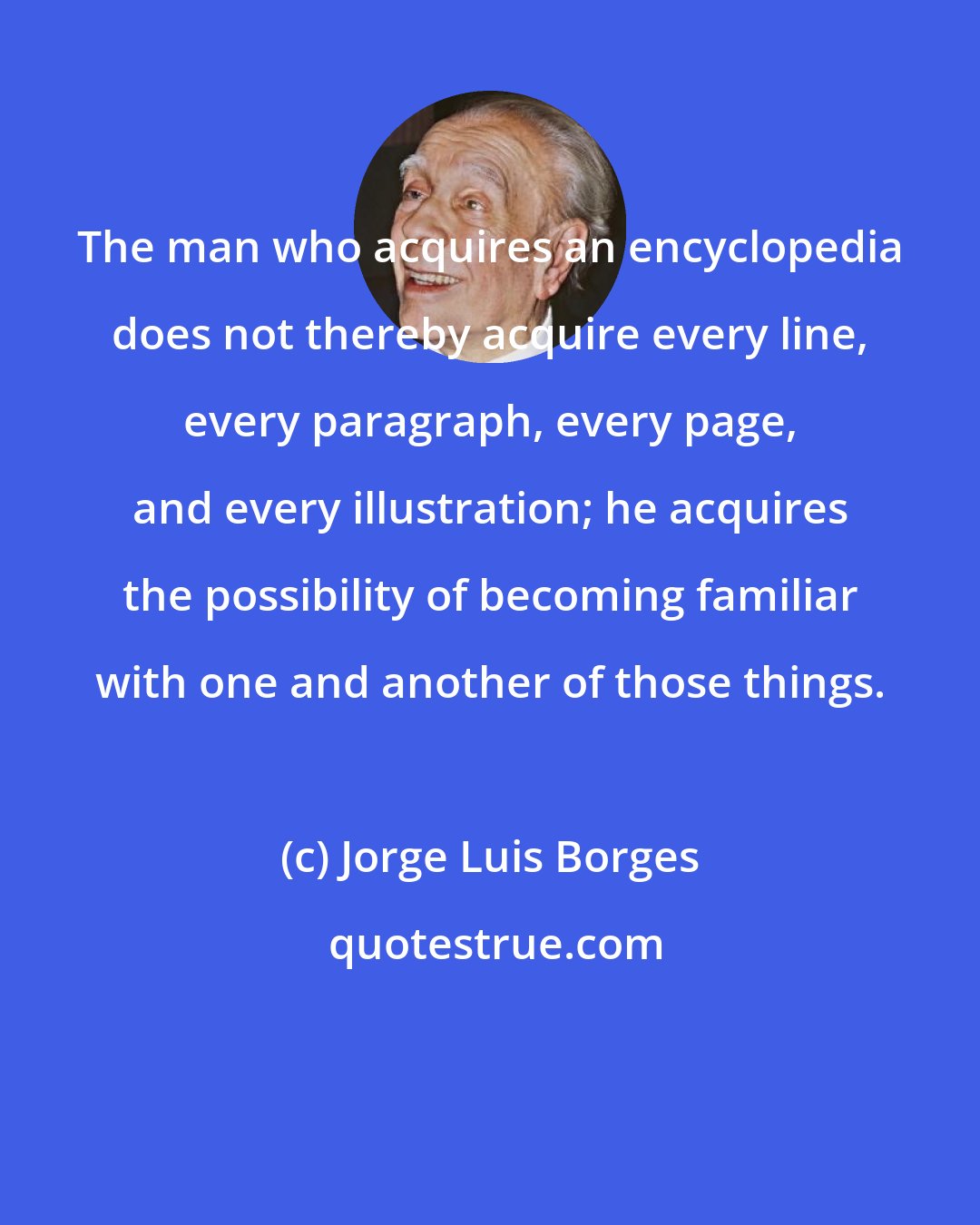 Jorge Luis Borges: The man who acquires an encyclopedia does not thereby acquire every line, every paragraph, every page, and every illustration; he acquires the possibility of becoming familiar with one and another of those things.