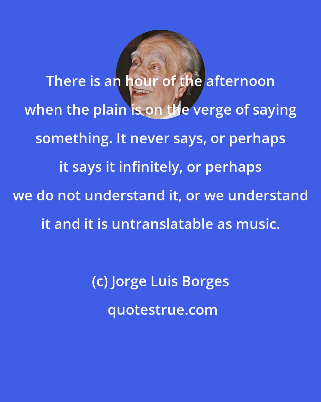 Jorge Luis Borges: There is an hour of the afternoon when the plain is on the verge of saying something. It never says, or perhaps it says it infinitely, or perhaps we do not understand it, or we understand it and it is untranslatable as music.