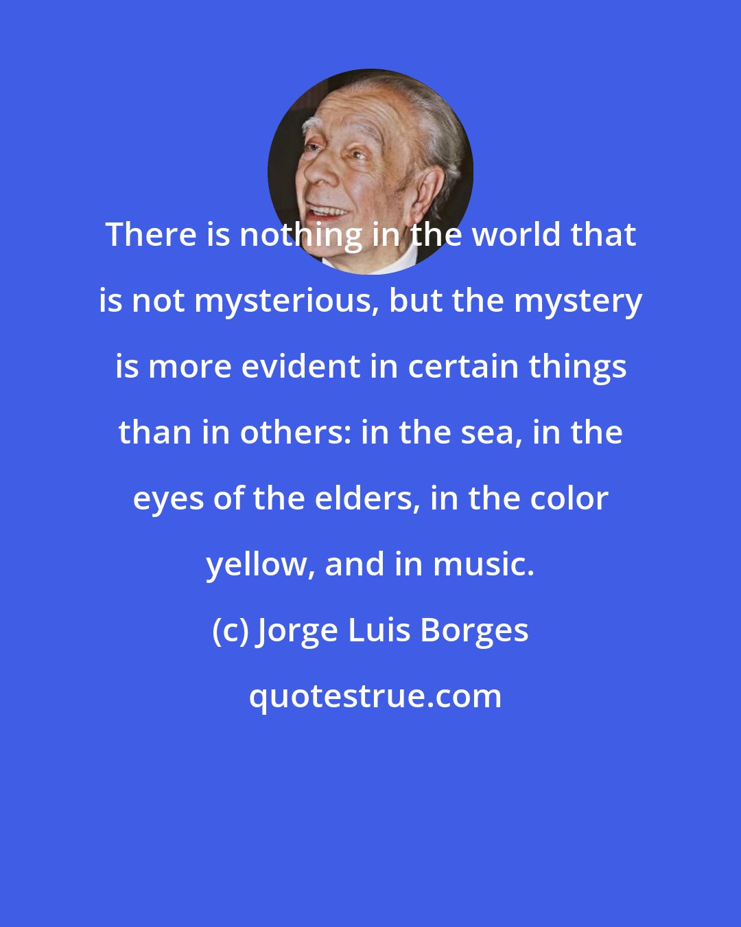 Jorge Luis Borges: There is nothing in the world that is not mysterious, but the mystery is more evident in certain things than in others: in the sea, in the eyes of the elders, in the color yellow, and in music.