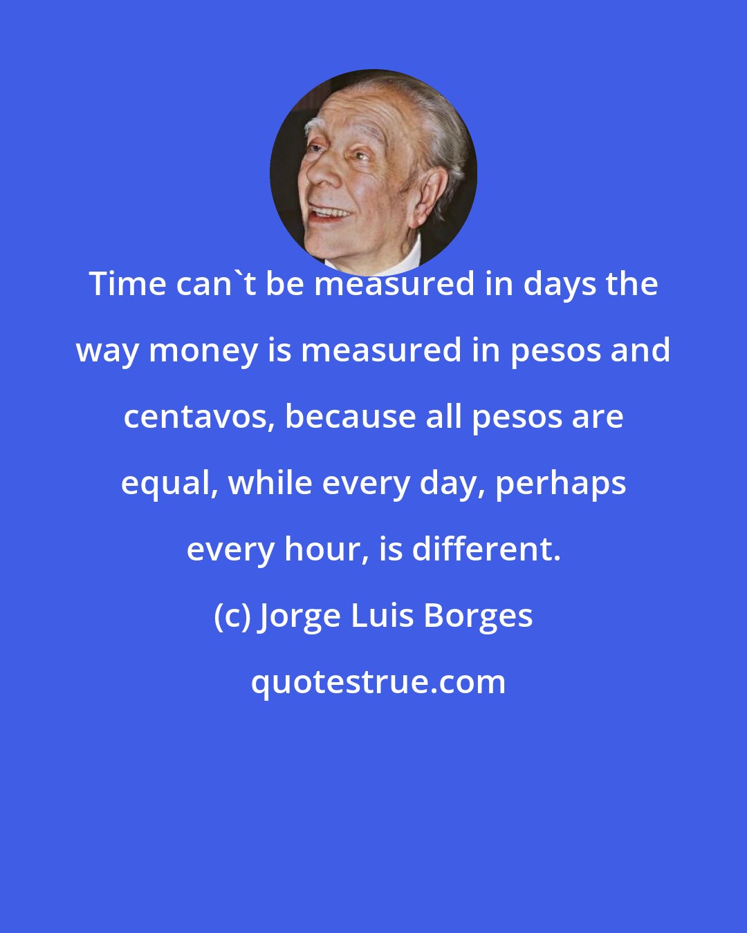 Jorge Luis Borges: Time can't be measured in days the way money is measured in pesos and centavos, because all pesos are equal, while every day, perhaps every hour, is different.