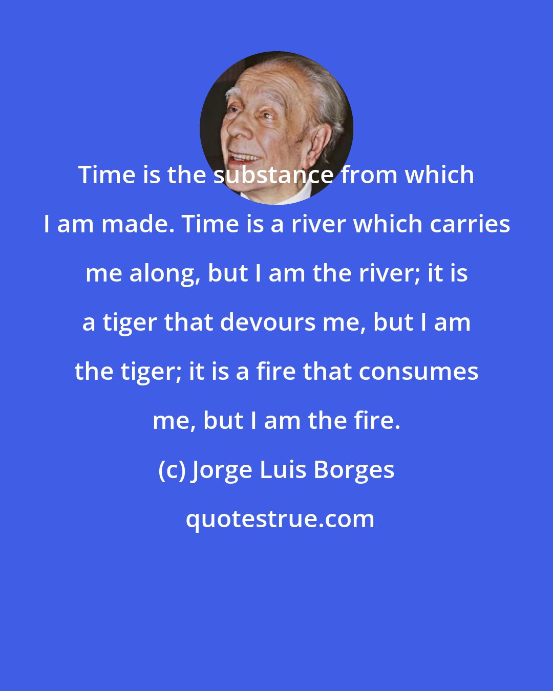 Jorge Luis Borges: Time is the substance from which I am made. Time is a river which carries me along, but I am the river; it is a tiger that devours me, but I am the tiger; it is a fire that consumes me, but I am the fire.