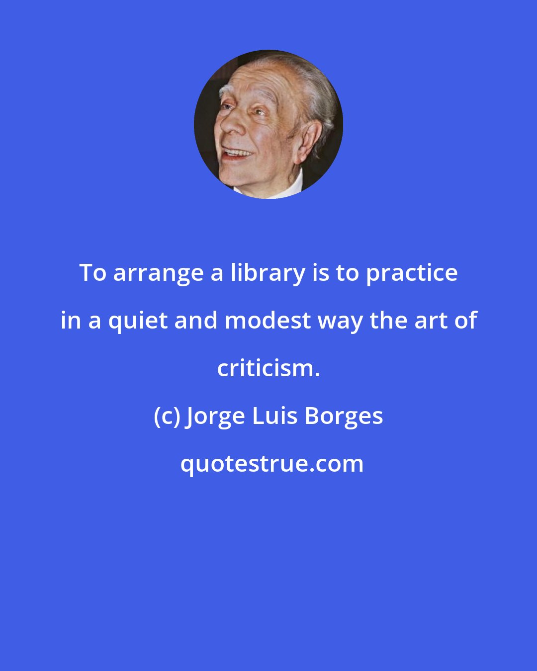 Jorge Luis Borges: To arrange a library is to practice in a quiet and modest way the art of criticism.