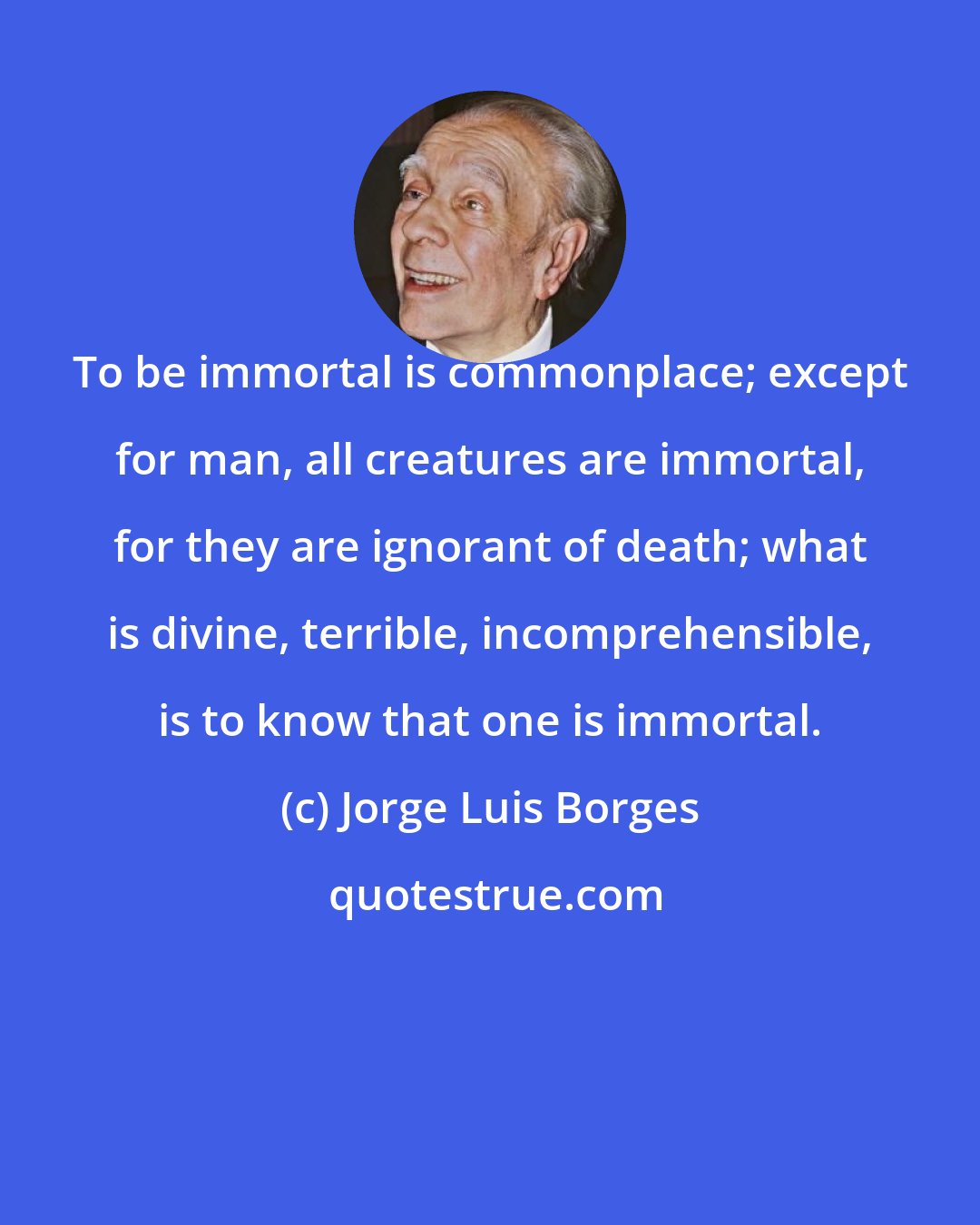 Jorge Luis Borges: To be immortal is commonplace; except for man, all creatures are immortal, for they are ignorant of death; what is divine, terrible, incomprehensible, is to know that one is immortal.