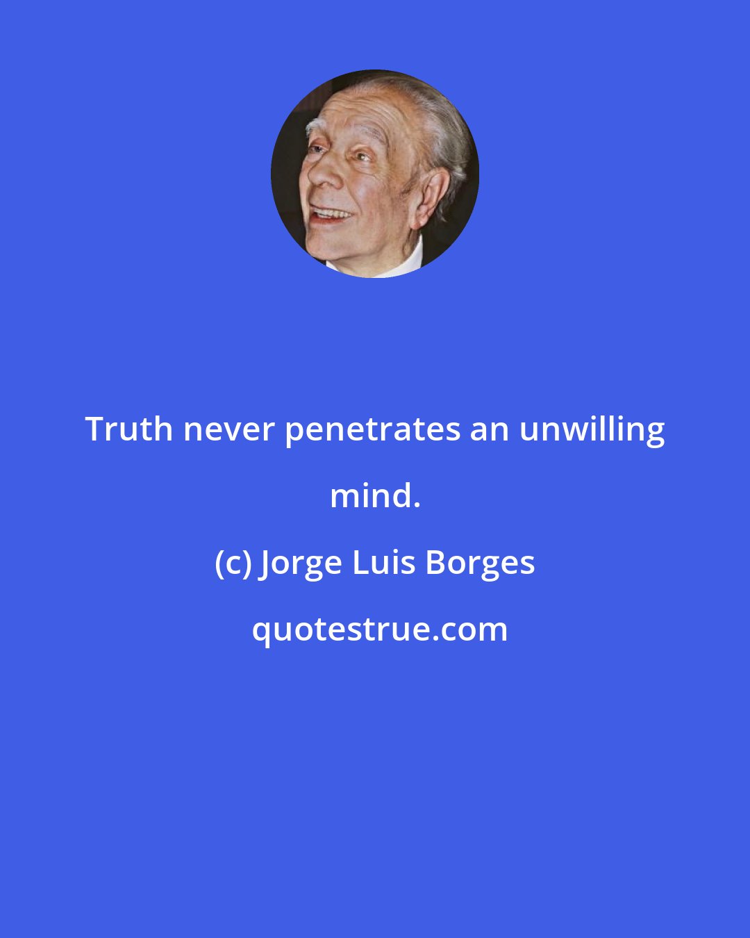 Jorge Luis Borges: Truth never penetrates an unwilling mind.