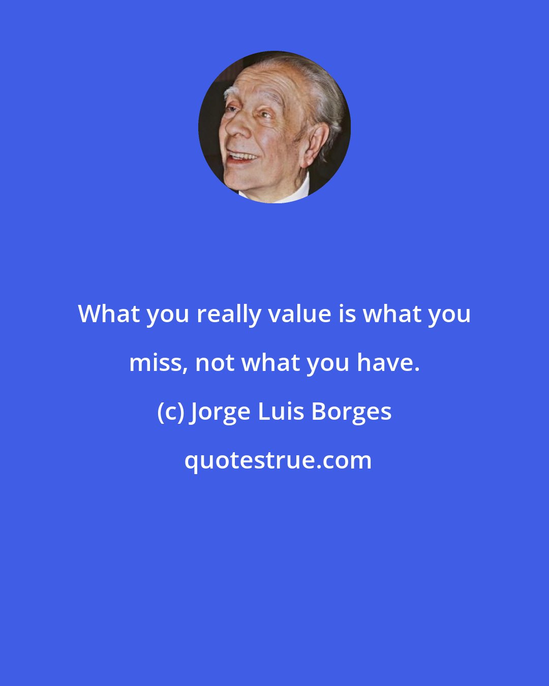 Jorge Luis Borges: What you really value is what you miss, not what you have.