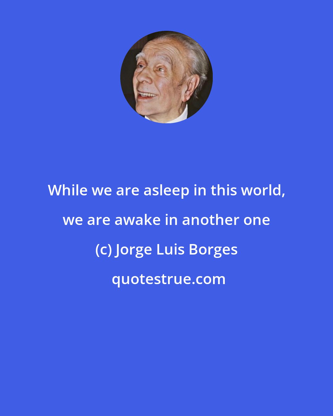 Jorge Luis Borges: While we are asleep in this world, we are awake in another one