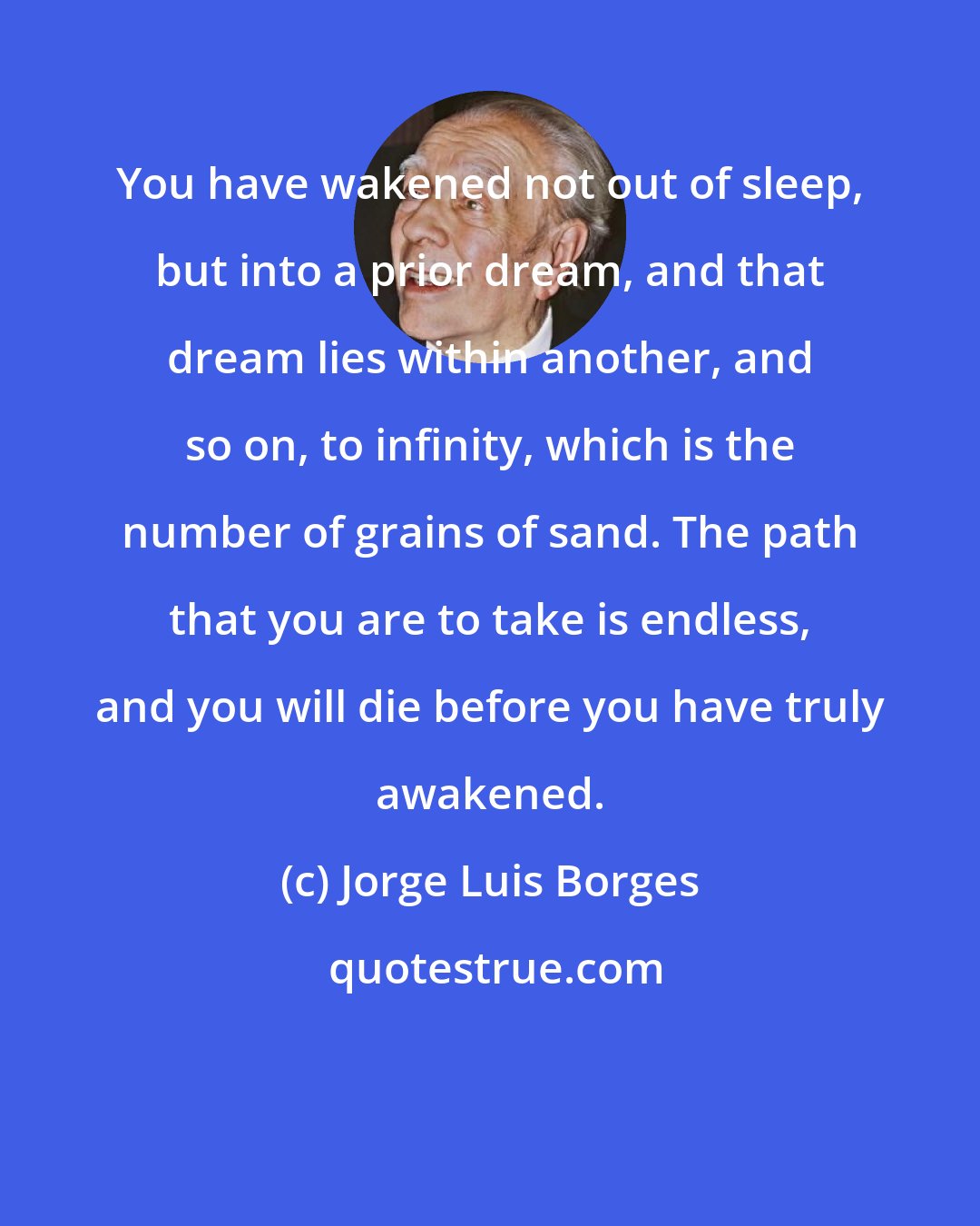 Jorge Luis Borges: You have wakened not out of sleep, but into a prior dream, and that dream lies within another, and so on, to infinity, which is the number of grains of sand. The path that you are to take is endless, and you will die before you have truly awakened.