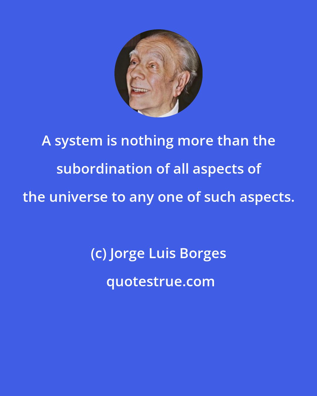 Jorge Luis Borges: A system is nothing more than the subordination of all aspects of the universe to any one of such aspects.