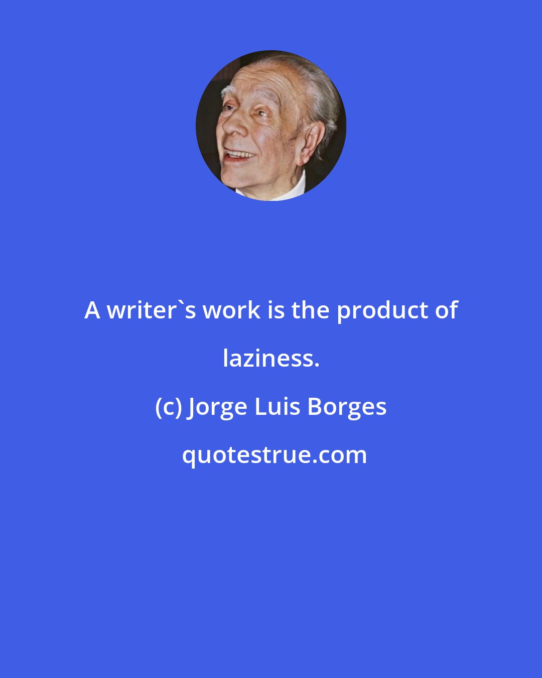 Jorge Luis Borges: A writer's work is the product of laziness.